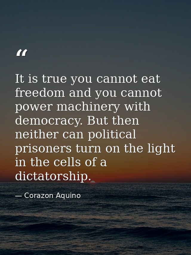 It is true you cannot eat freedom and you cannot power machinery with democracy. But then neither can political prisoner — Corazon Aquino