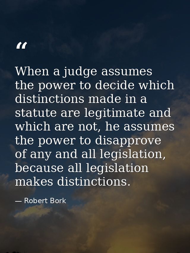 When a judge assumes the power to decide which distinctions made in a statute are legitimate and which are not, he assum — Robert Bork