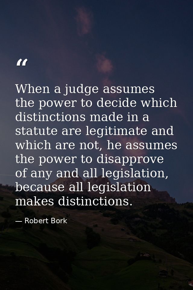 When a judge assumes the power to decide which distinctions made in a statute are legitimate and which are not, he assum — Robert Bork