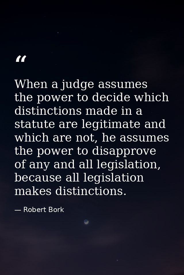 When a judge assumes the power to decide which distinctions made in a statute are legitimate and which are not, he assum — Robert Bork