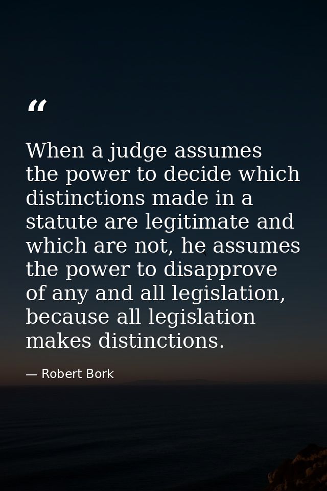 When a judge assumes the power to decide which distinctions made in a statute are legitimate and which are not, he assum — Robert Bork