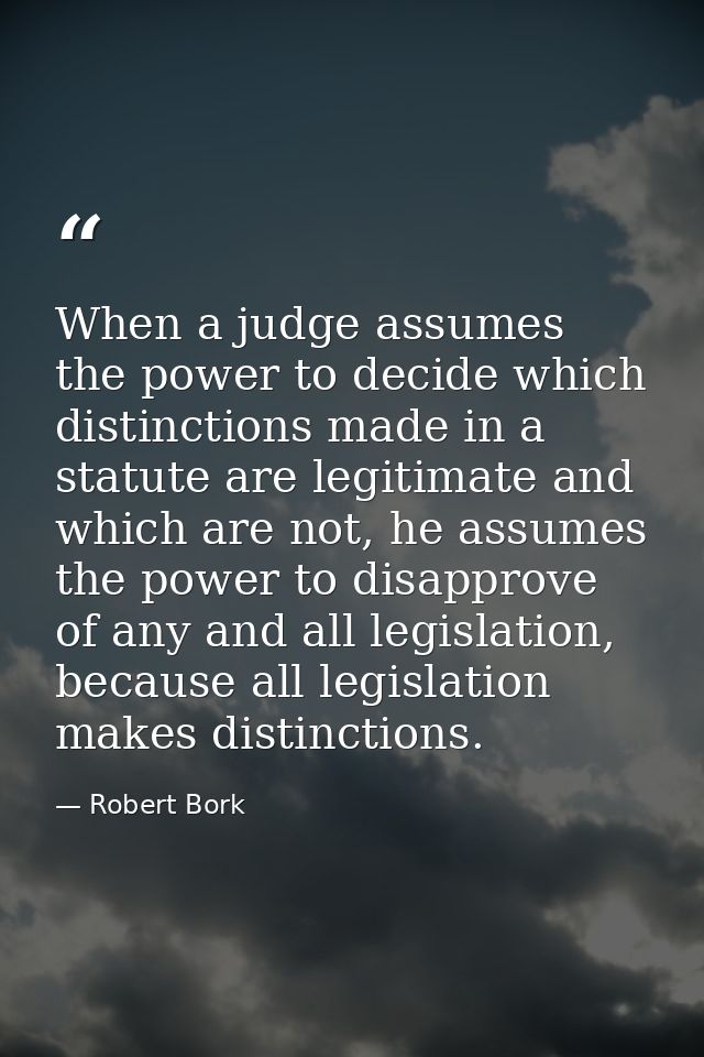 When a judge assumes the power to decide which distinctions made in a statute are legitimate and which are not, he assum — Robert Bork