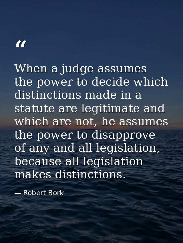 When a judge assumes the power to decide which distinctions made in a statute are legitimate and which are not, he assum — Robert Bork