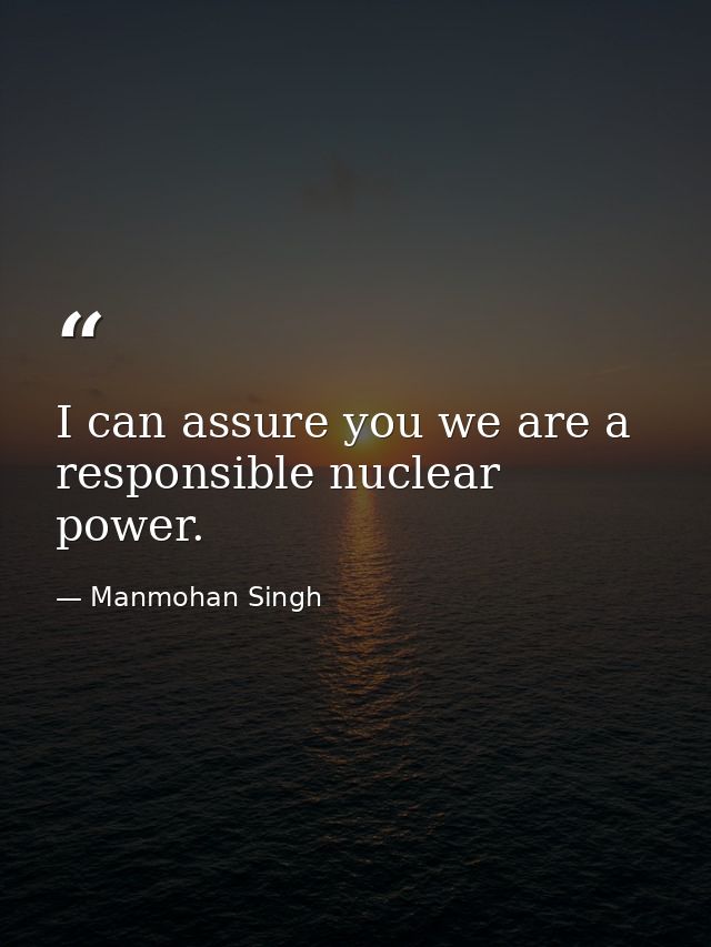 I can assure you we are a responsible nuclear power. — Manmohan Singh