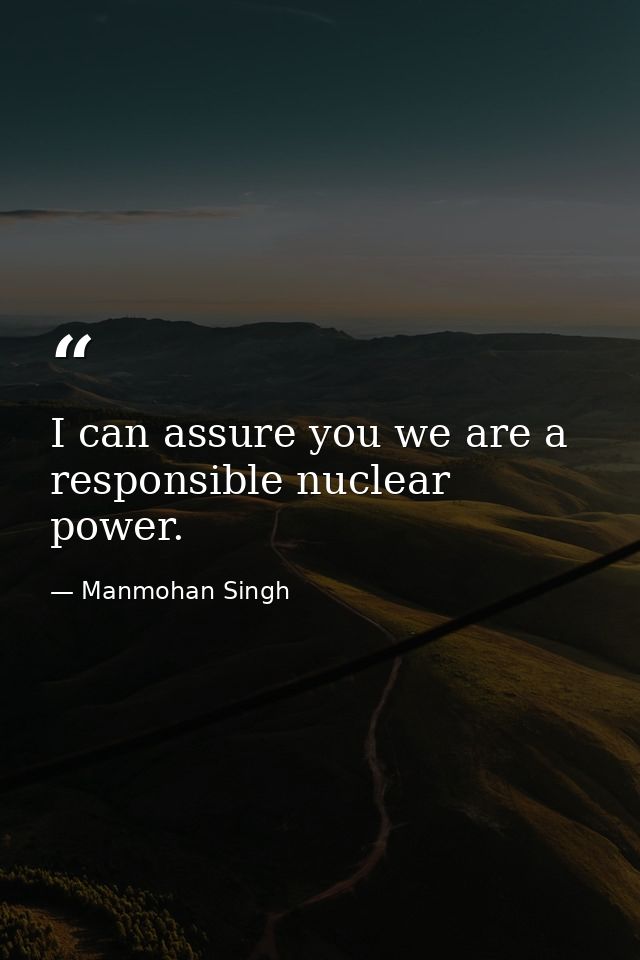 I can assure you we are a responsible nuclear power. — Manmohan Singh