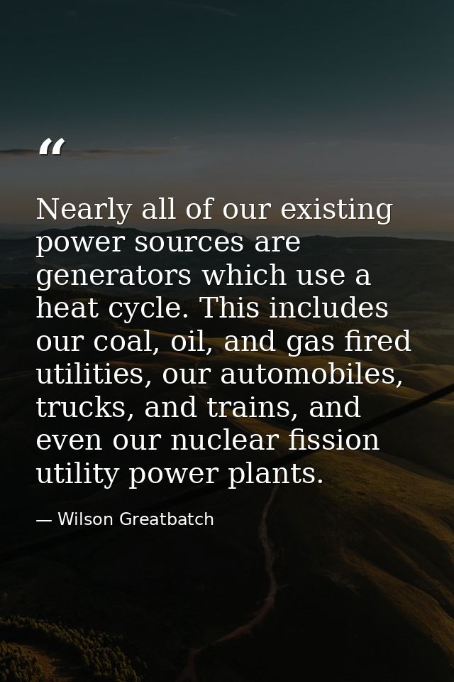 Nearly all of our existing power sources are generators which use a heat cycle. This includes our coal, oil, and gas fir — Wilson Greatbatch