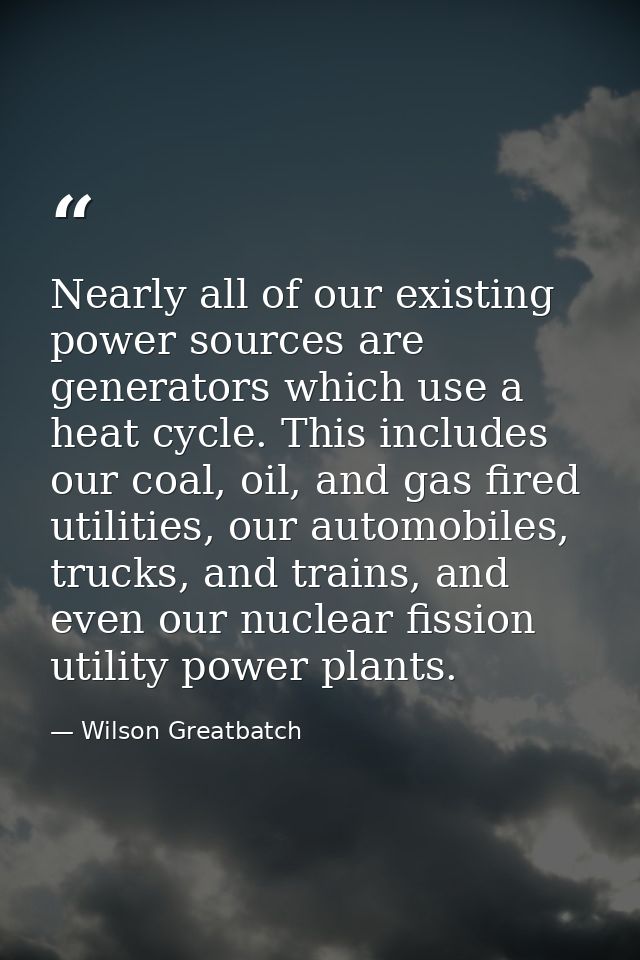 Nearly all of our existing power sources are generators which use a heat cycle. This includes our coal, oil, and gas fir — Wilson Greatbatch