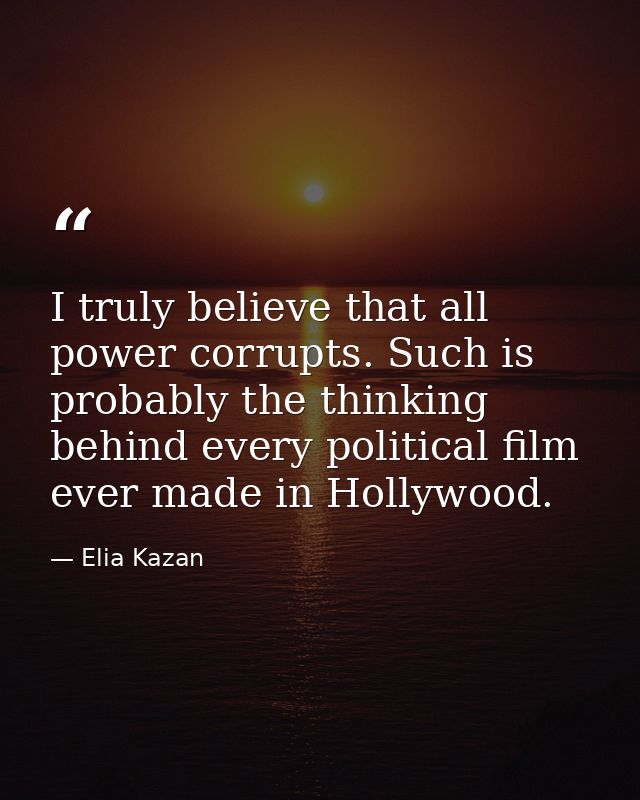 I truly believe that all power corrupts. Such is probably the thinking behind every political film ever made in Hollywoo — Elia Kazan