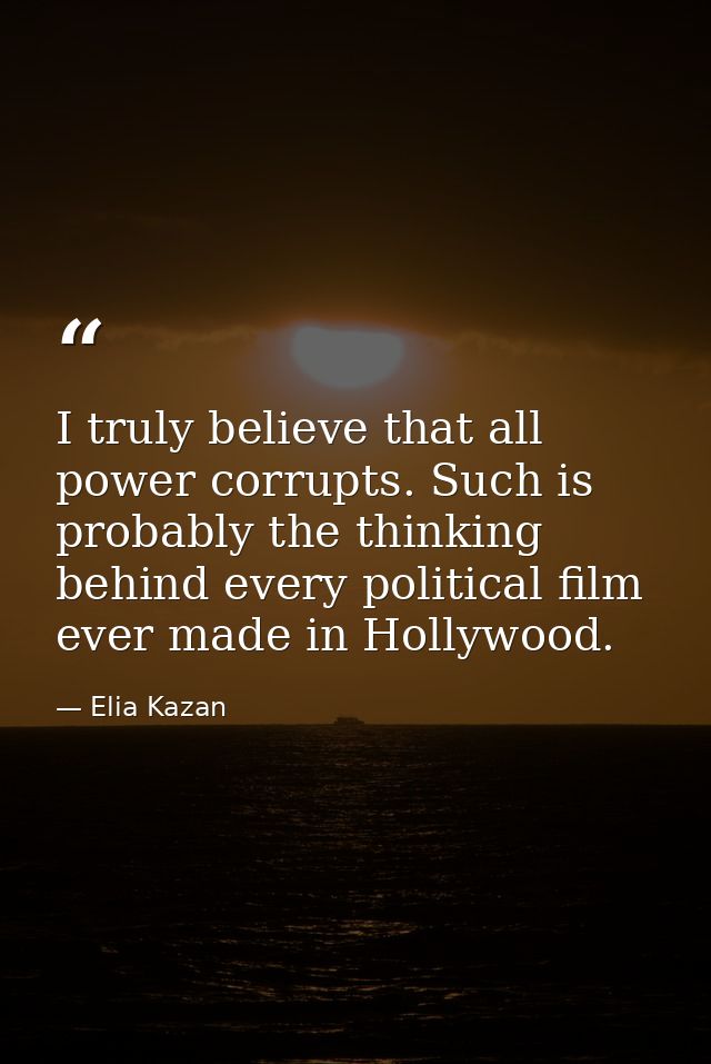 I truly believe that all power corrupts. Such is probably the thinking behind every political film ever made in Hollywoo — Elia Kazan