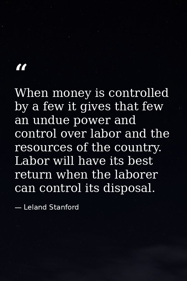 When money is controlled by a few it gives that few an undue power and control over labor and the resources of the count — Leland Stanford