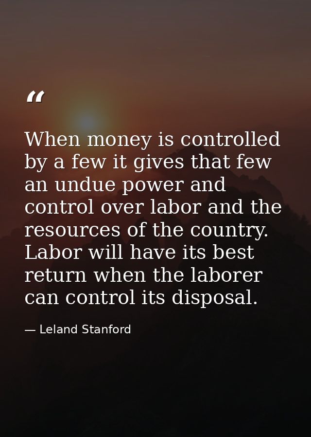 When money is controlled by a few it gives that few an undue power and control over labor and the resources of the count — Leland Stanford