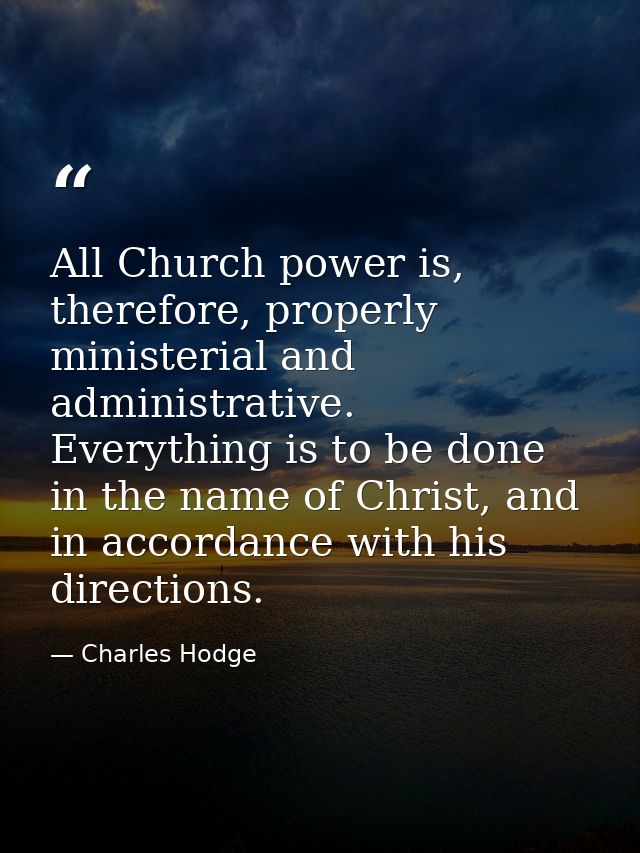 All Church power is, therefore, properly ministerial and administrative. Everything is to be done in the name of Christ, — Charles Hodge