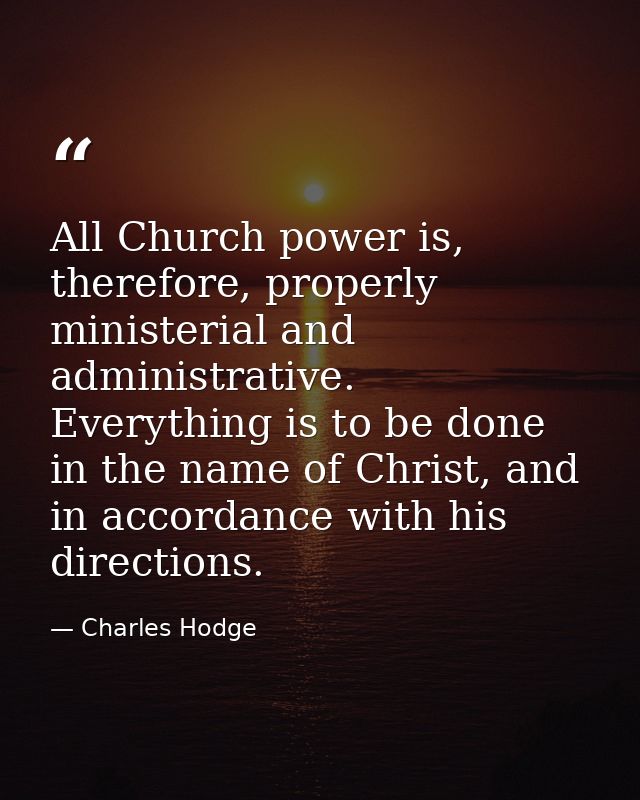All Church power is, therefore, properly ministerial and administrative. Everything is to be done in the name of Christ, — Charles Hodge