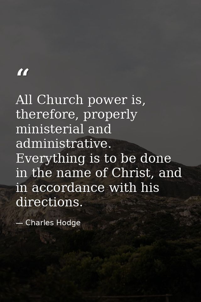 All Church power is, therefore, properly ministerial and administrative. Everything is to be done in the name of Christ, — Charles Hodge