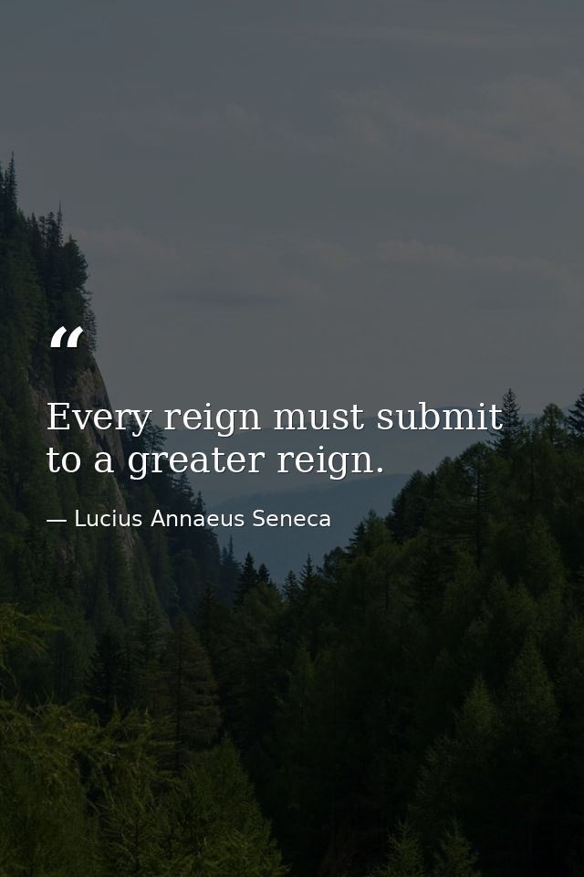 Every reign must submit to a greater reign. — Lucius Annaeus Seneca