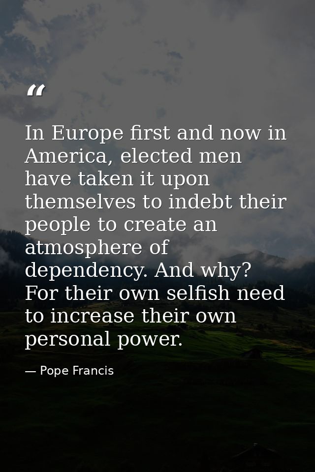 In Europe first and now in America, elected men have taken it upon themselves to indebt their people to create an atmosp — Pope Francis