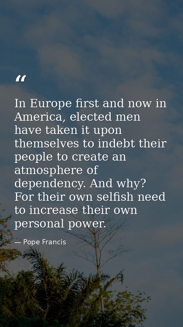 In Europe first and now in America, elected men have taken it upon themselves to indebt their people to create an atmosp — Pope Francis