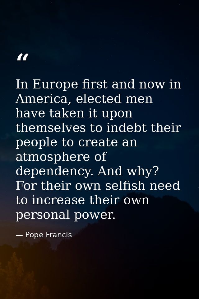 In Europe first and now in America, elected men have taken it upon themselves to indebt their people to create an atmosp — Pope Francis