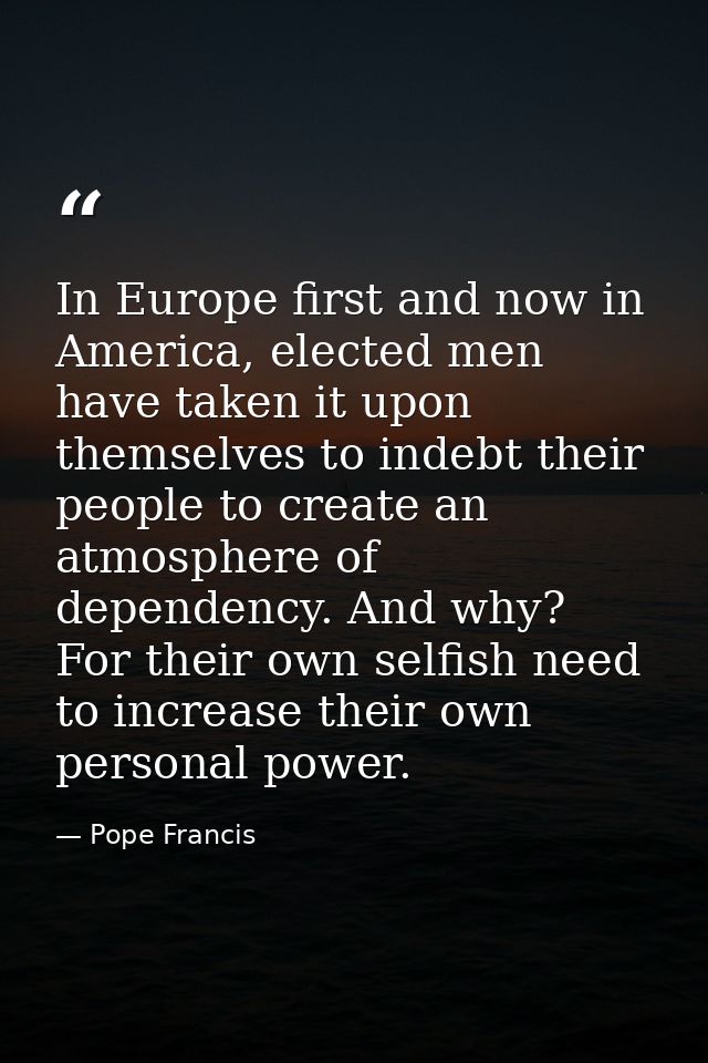 In Europe first and now in America, elected men have taken it upon themselves to indebt their people to create an atmosp — Pope Francis