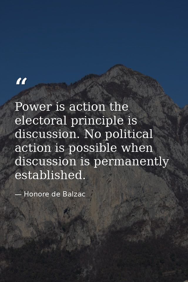 Power is action the electoral principle is discussion. No political action is possible when discussion is permanently es — Honore de Balzac