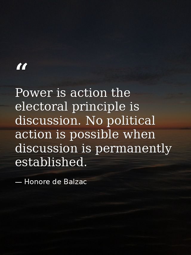 Power is action the electoral principle is discussion. No political action is possible when discussion is permanently es — Honore de Balzac