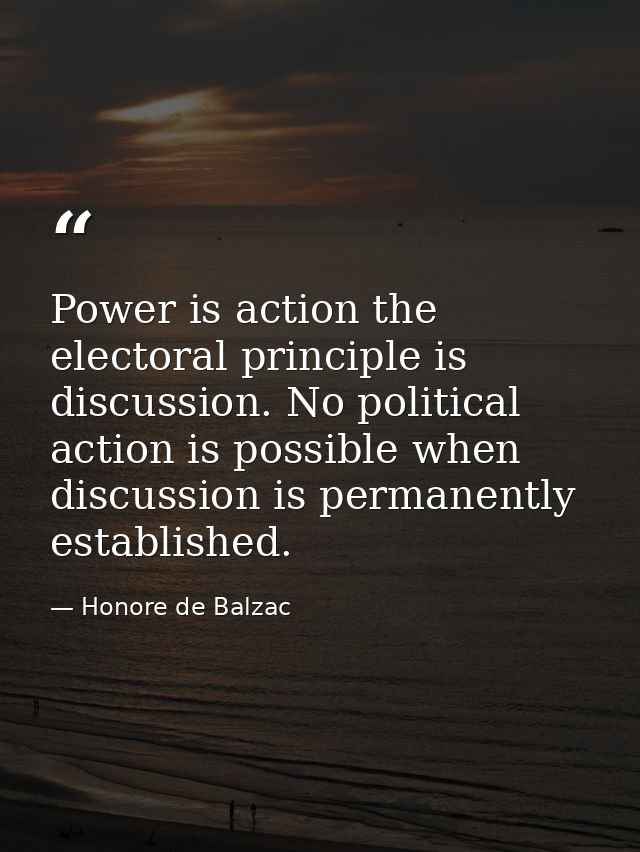 Power is action the electoral principle is discussion. No political action is possible when discussion is permanently es — Honore de Balzac
