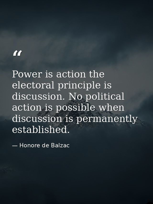 Power is action the electoral principle is discussion. No political action is possible when discussion is permanently es — Honore de Balzac