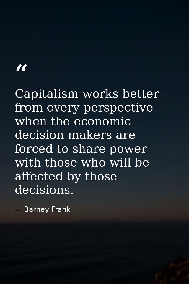 Capitalism works better from every perspective when the economic decision makers are forced to share power with those wh — Barney Frank