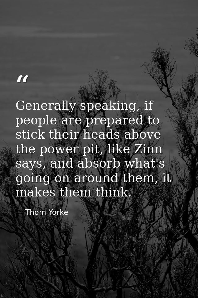 Generally speaking, if people are prepared to stick their heads above the power pit, like Zinn says, and absorb what's g — Thom Yorke