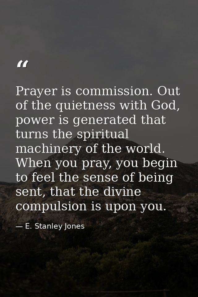 Prayer is commission. Out of the quietness with God, power is generated that turns the spiritual machinery of the world. — E. Stanley Jones