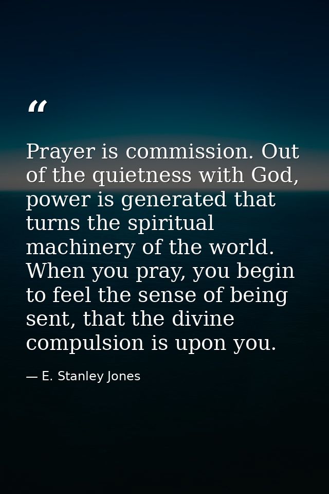 Prayer is commission. Out of the quietness with God, power is generated that turns the spiritual machinery of the world. — E. Stanley Jones