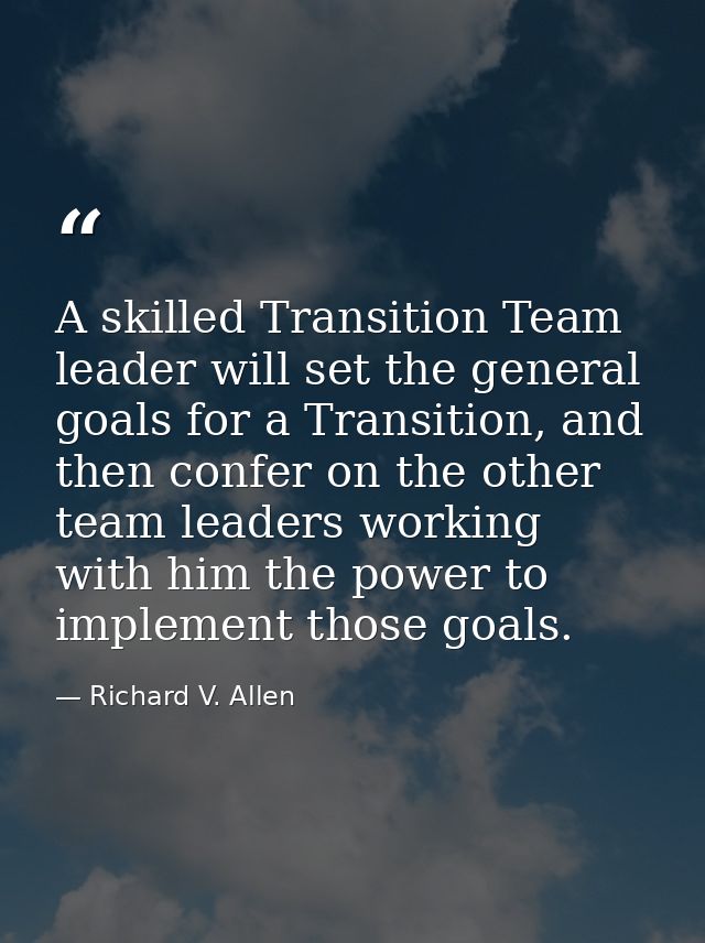 A skilled Transition Team leader will set the general goals for a Transition, and then confer on the other team leaders  — Richard V. Allen