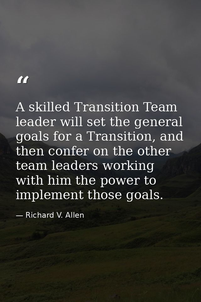 A skilled Transition Team leader will set the general goals for a Transition, and then confer on the other team leaders  — Richard V. Allen
