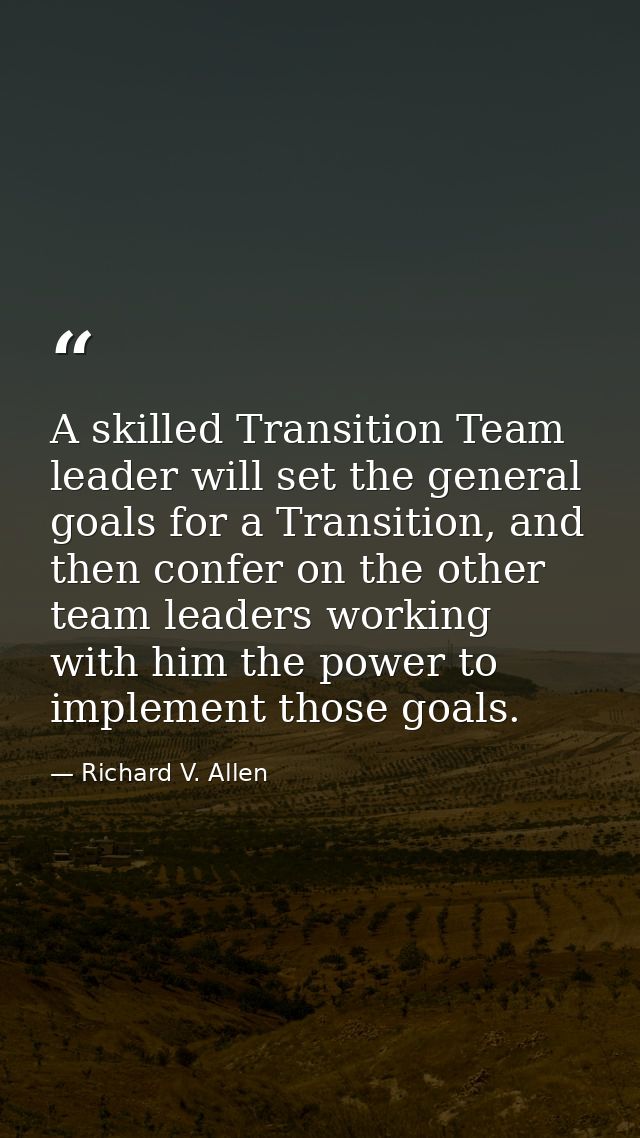 A skilled Transition Team leader will set the general goals for a Transition, and then confer on the other team leaders  — Richard V. Allen