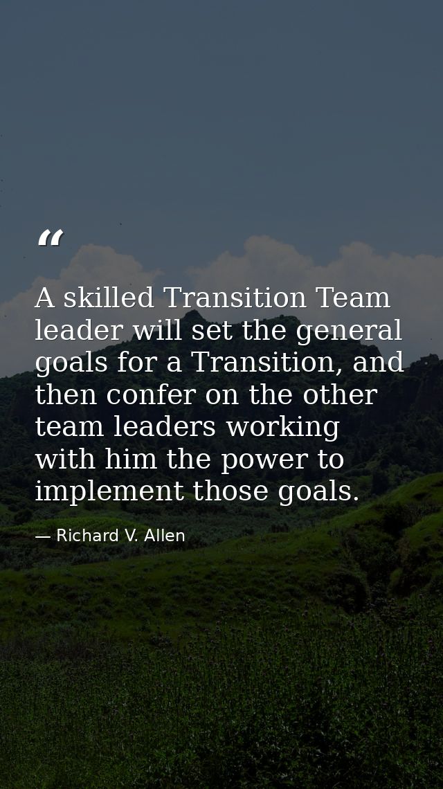 A skilled Transition Team leader will set the general goals for a Transition, and then confer on the other team leaders  — Richard V. Allen