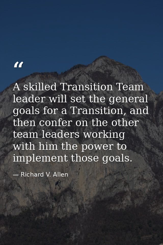 A skilled Transition Team leader will set the general goals for a Transition, and then confer on the other team leaders  — Richard V. Allen