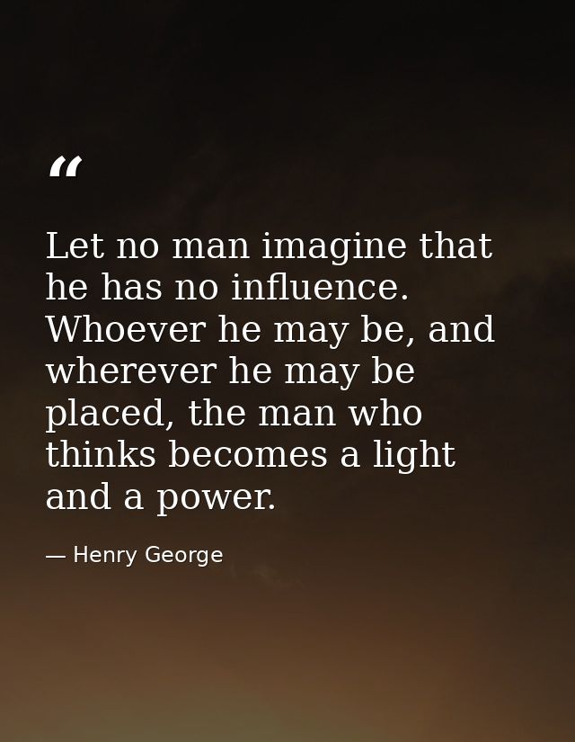Let no man imagine that he has no influence. Whoever he may be, and wherever he may be placed, the man who thinks become — Henry George