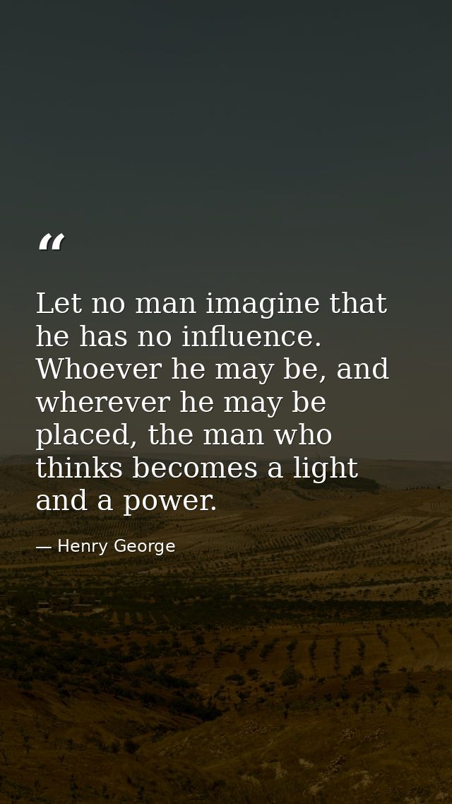 Let no man imagine that he has no influence. Whoever he may be, and wherever he may be placed, the man who thinks become — Henry George