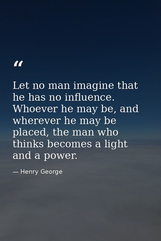 Let no man imagine that he has no influence. Whoever he may be, and wherever he may be placed, the man who thinks become — Henry George