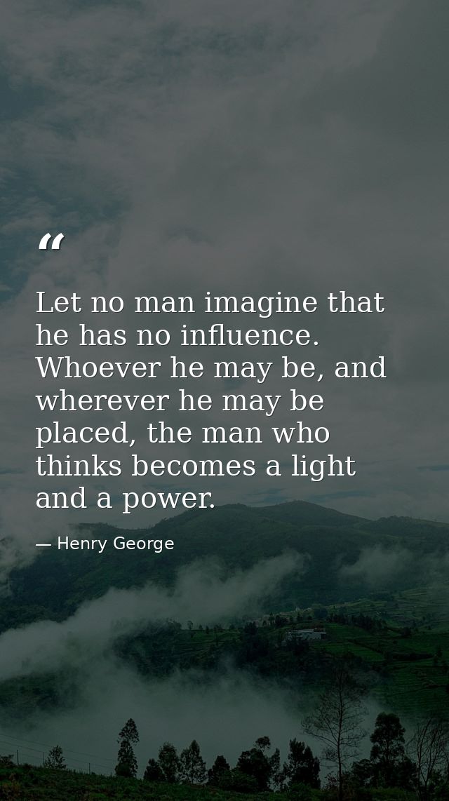 Let no man imagine that he has no influence. Whoever he may be, and wherever he may be placed, the man who thinks become — Henry George