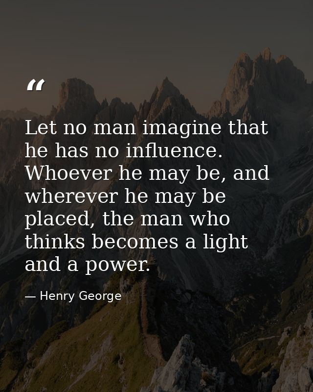 Let no man imagine that he has no influence. Whoever he may be, and wherever he may be placed, the man who thinks become — Henry George