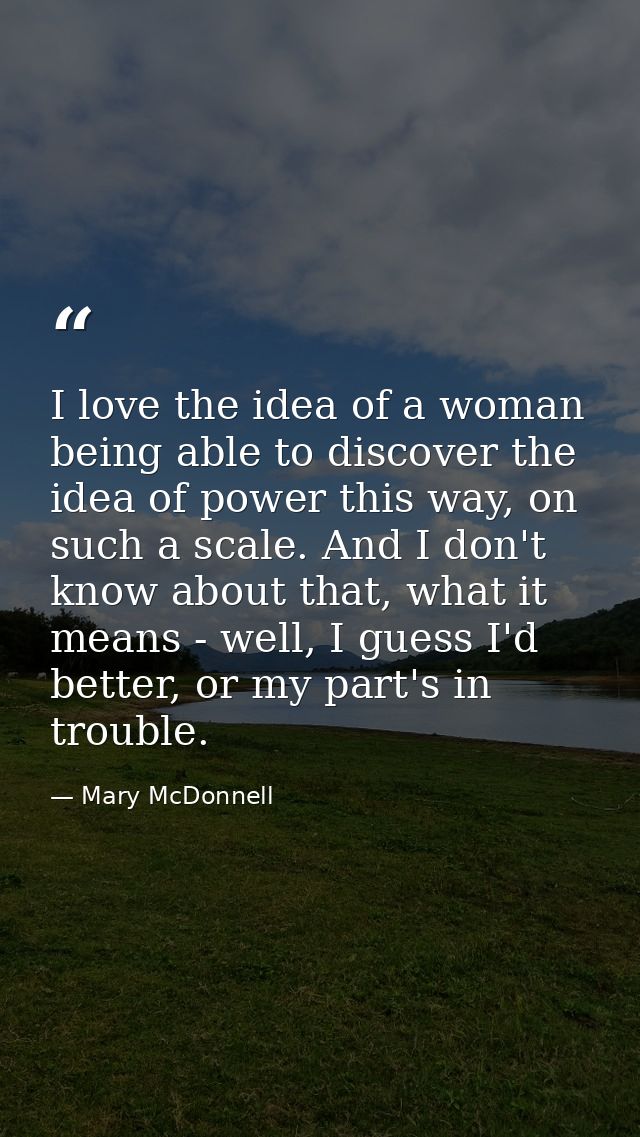 I love the idea of a woman being able to discover the idea of power this way, on such a scale. And I don't know about th — Mary McDonnell