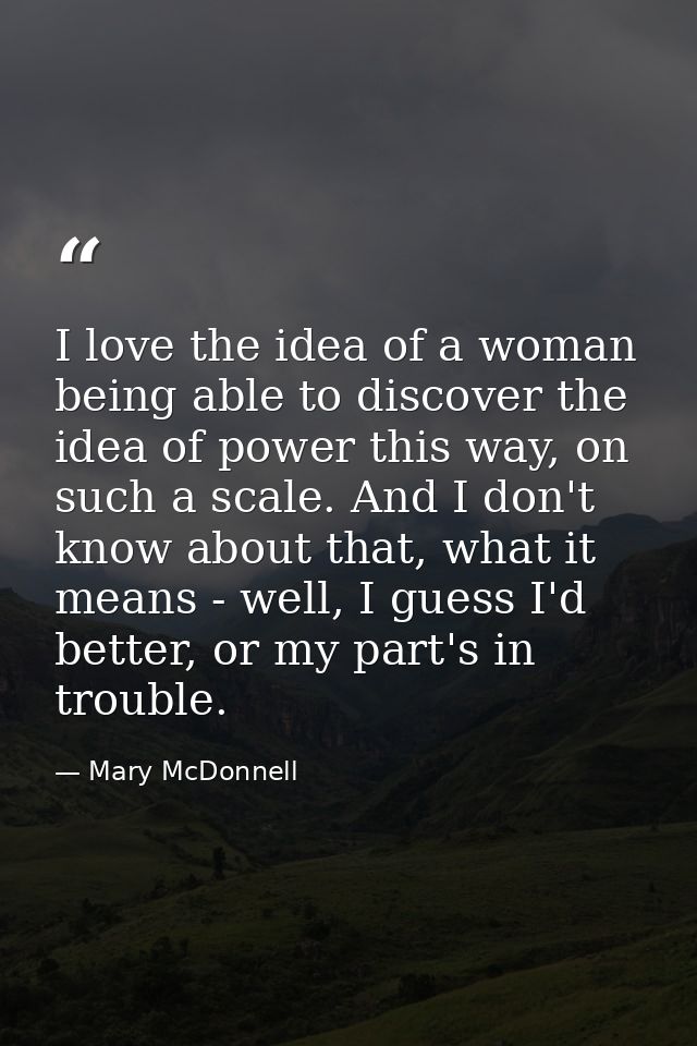 I love the idea of a woman being able to discover the idea of power this way, on such a scale. And I don't know about th — Mary McDonnell