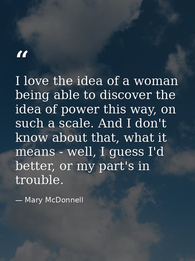 I love the idea of a woman being able to discover the idea of power this way, on such a scale. And I don't know about th — Mary McDonnell