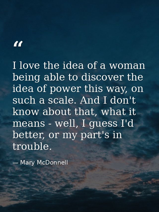 I love the idea of a woman being able to discover the idea of power this way, on such a scale. And I don't know about th — Mary McDonnell