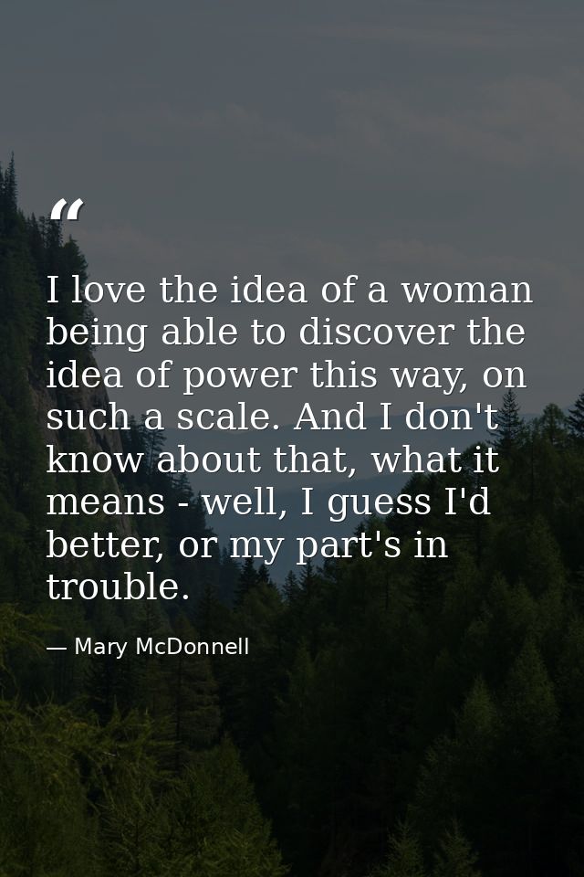 I love the idea of a woman being able to discover the idea of power this way, on such a scale. And I don't know about th — Mary McDonnell