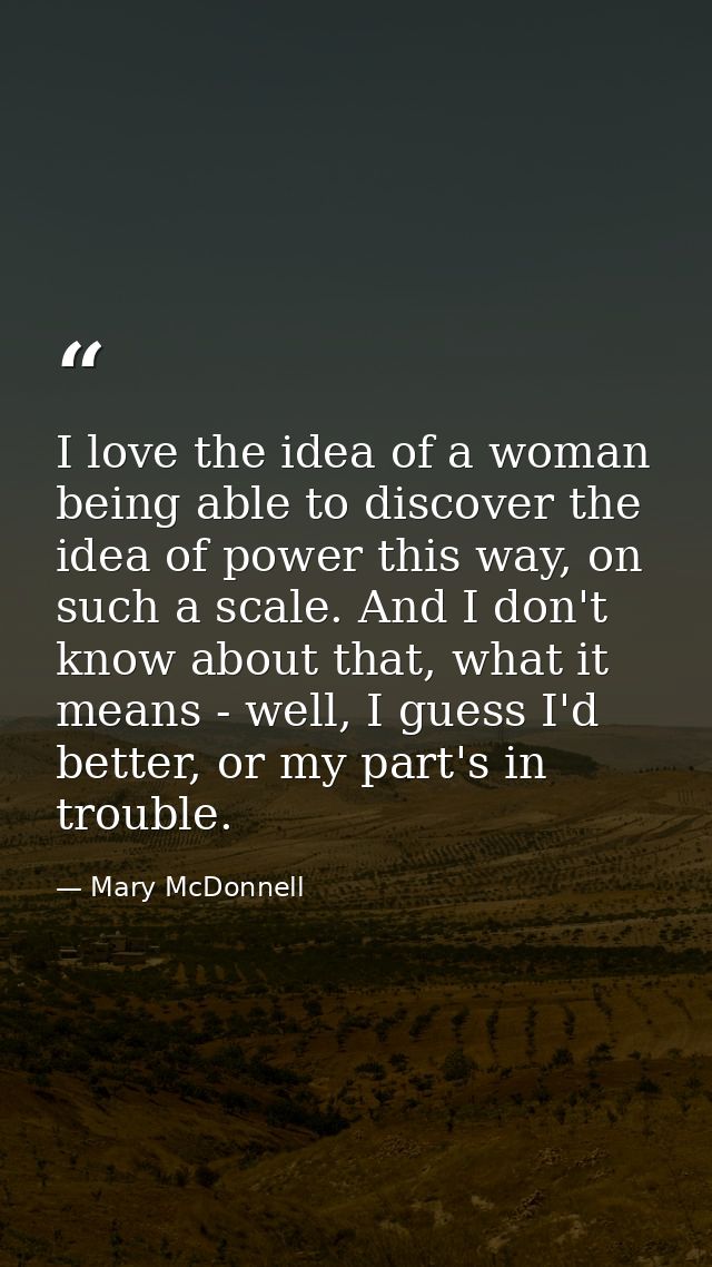 I love the idea of a woman being able to discover the idea of power this way, on such a scale. And I don't know about th — Mary McDonnell