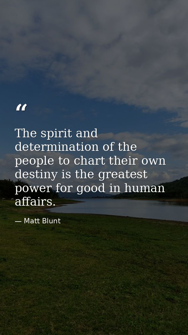 The spirit and determination of the people to chart their own destiny is the greatest power for good in human affairs. — Matt Blunt