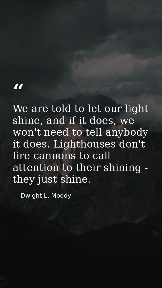 We are told to let our light shine, and if it does, we won't need to tell anybody it does. Lighthouses don't fire cannon — Dwight L. Moody