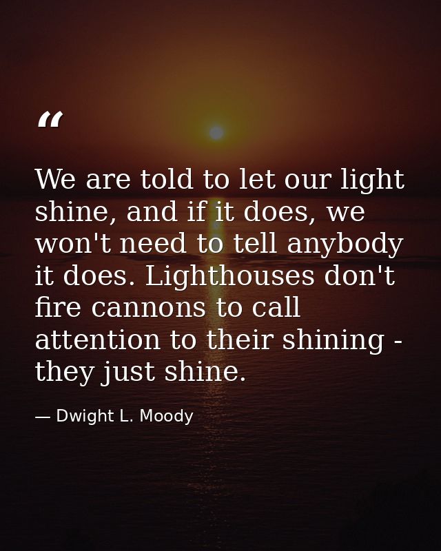 We are told to let our light shine, and if it does, we won't need to tell anybody it does. Lighthouses don't fire cannon — Dwight L. Moody